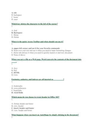 A. tab
B. backspace
C. home
D. enter
Which key deletes the character to the left of the cursor?
0
A. End
B. Backspace
C. Home
D. Delete
Where is the quick Access Toolbar and when should you use it?
0
A. upper-left corner and use it for your favorite commands
B. floats over your text and use it when you need to make formatting changes
C. Home tab and use it when you need to quickly launch or start new document
D. None of above
When you save a file as a Web page, Word converts the contents of the document into
_____.
0
A. Java
B. Perl
C. HTML
D. Unix
Footnotes, endnotes, and indexes are all inserted as __________?
0
A. bookmarks
B. cross-references
C. hyperlinks
D. word fields
Which menu do you choose to create header in Office 365?
0
A. format, header and footer
B. view, header
C. insert, header and footer
D. view, header and footer
What happens when you insert an AutoShape by simply clicking in the document?
0
 