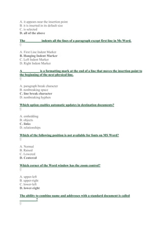 A. it appears near the insertion point
B. it is inserted in its default size
C. is selected
D. all of the above
The _________ indents all the lines of a paragraph except first line in Ms Word.
0
A. First Line Indent Marker
B. Hanging Indent Marker
C. Left Indent Marker
D. Right Indent Marker
A __________ is a formatting mark at the end of a line that moves the insertion point to
the beginning of the next physical line.
0
A. paragraph break character
B. nonbreaking space
C. line break character
D. nonbreaking hyphen
Which option enables automatic updates in destination documents?
0
A. embedding
B. objects
C. links
D. relationships
Which of the following position is not available for fonts on MS Word?
0
A. Normal
B. Raised
C. Lowered
D. Centered
Which corner of the Word window has the zoom control?
0
A. upper-left
B. upper-right
C. lower-left
D. lower-right
The ability to combine name and addresses with a standard document is called
__________?
0
 