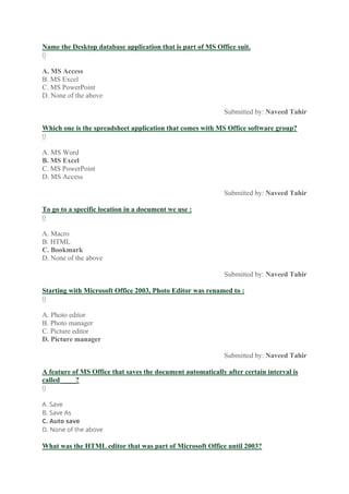 Name the Desktop database application that is part of MS Office suit.
0
A. MS Access
B. MS Excel
C. MS PowerPoint
D. None of the above
Submitted by: Naveed Tahir
Which one is the spreadsheet application that comes with MS Office software group?
0
A. MS Word
B. MS Excel
C. MS PowerPoint
D. MS Access
Submitted by: Naveed Tahir
To go to a specific location in a document we use :
0
A. Macro
B. HTML
C. Bookmark
D. None of the above
Submitted by: Naveed Tahir
Starting with Microsoft Office 2003, Photo Editor was renamed to :
0
A. Photo editor
B. Photo manager
C. Picture editor
D. Picture manager
Submitted by: Naveed Tahir
A feature of MS Office that saves the document automatically after certain interval is
called ____?
0
A. Save
B. Save As
C. Auto save
D. None of the above
What was the HTML editor that was part of Microsoft Office until 2003?
 