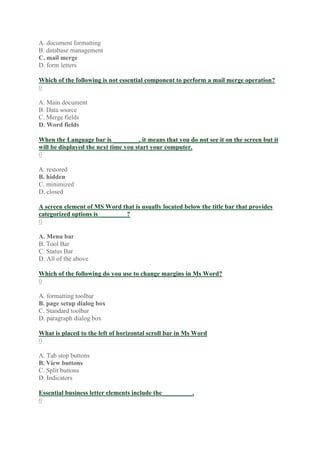 A. document formatting
B. database management
C. mail merge
D. form letters
Which of the following is not essential component to perform a mail merge operation?
0
A. Main document
B. Data source
C. Merge fields
D. Word fields
When the Language bar is ________, it means that you do not see it on the screen but it
will be displayed the next time you start your computer.
0
A. restored
B. hidden
C. minimized
D. closed
A screen element of MS Word that is usually located below the title bar that provides
categorized options is_________?
0
A. Menu bar
B. Tool Bar
C. Status Bar
D. All of the above
Which of the following do you use to change margins in Ms Word?
0
A. formatting toolbar
B. page setup dialog box
C. Standard toolbar
D. paragraph dialog box
What is placed to the left of horizontal scroll bar in Ms Word
0
A. Tab stop buttons
B. View buttons
C. Split buttons
D. Indicators
Essential business letter elements include the _________.
0
 