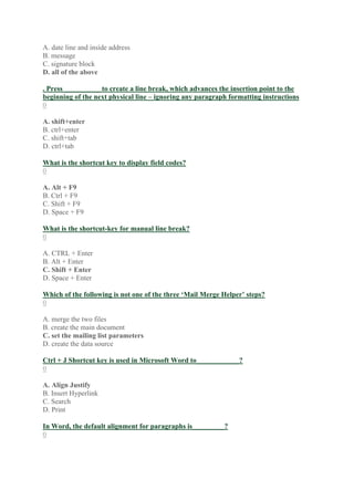 A. date line and inside address
B. message
C. signature block
D. all of the above
. Press __________ to create a line break, which advances the insertion point to the
beginning of the next physical line – ignoring any paragraph formatting instructions
0
A. shift+enter
B. ctrl+enter
C. shift+tab
D. ctrl+tab
What is the shortcut key to display field codes?
0
A. Alt + F9
B. Ctrl + F9
C. Shift + F9
D. Space + F9
What is the shortcut-key for manual line break?
0
A. CTRL + Enter
B. Alt + Enter
C. Shift + Enter
D. Space + Enter
Which of the following is not one of the three ‘Mail Merge Helper’ steps?
0
A. merge the two files
B. create the main document
C. set the mailing list parameters
D. create the data source
Ctrl + J Shortcut key is used in Microsoft Word to____________?
0
A. Align Justify
B. Insert Hyperlink
C. Search
D. Print
In Word, the default alignment for paragraphs is_________?
0
 