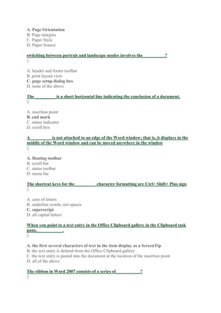 A. Page Orientation
B. Page margins
C. Paper Style
D. Paper Source
switching between portrait and landscape modes involves the__________?
0
A. header and footer toolbar
B. print layout view
C. page setup dialog box
D. none of the above
The _________ is a short horizontal line indicating the conclusion of a document.
0
A. insertion point
B. end mark
C. status indicator
D. scroll box
A _________ is not attached to an edge of the Word window; that is, it displays in the
middle of the Word window and can be moved anywhere in the window
0
A. floating toolbar
B. scroll bar
C. status toolbar
D. menu bar
The shortcut keys for the _________ character formatting are Ctrl+ Shift+ Plus sign
0
A. case of letters
B. underline words, not spaces
C. superscript
D. all capital letters
When you point to a text entry in the Office Clipboard gallery in the Clipboard task
pane, ___________.
0
A. the first several characters of text in the item display as a ScreenTip
B. the text entry is deleted from the Office Clipboard gallery
C. the text entry is pasted into the document at the location of the insertion point
D. all of the above
The ribbon in Word 2007 consists of a series of___________?
0
 