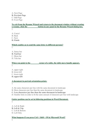 A. Next Page
B. Previous Page
C. Odd Page
D. Even Page
To exit from the Resume Wizard and return to the document window without creating
a resume, click the __________ button in any panel in the Resume Wizard dialog box.
0
A. Cancel
B. Back
C. Next
D. Finish
Which enables us to send the same letter to different persons?
0
A. Status bar
B. Tool bar
C. Menu bar
D. Title bar
When you point to the ________ corner of a table, the table move handle appears.
0
A. upper-right
B. lower-left
C. lower-right
D. upper-left
A document in portrait orientation prints:
0
A. the same characters per line with the same document in landscape
B. More characters per line than the same document in landscape
C. Less characters per line than the same document in landscape
D. Smaller fonts in order to fit the same amount of characters per line with landscape
Gutter position can be set in following positions in Word Document.
0
A. Left & Right
B. Left & Top
C. Left & Bottom
D. Left Only
What happens if you press Ctrl + Shift + F8 in Microsoft Word?
0
 