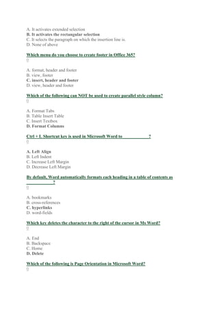 A. It activates extended selection
B. It activates the rectangular selection
C. It selects the paragraph on which the insertion line is.
D. None of above
Which menu do you choose to create footer in Office 365?
0
A. format, header and footer
B. view, footer
C. insert, header and footer
D. view, header and footer
Which of the following can NOT be used to create parallel style column?
0
A. Format Tabs
B. Table Insert Table
C. Insert Textbox
D. Format Columns
Ctrl + L Shortcut key is used in Microsoft Word to____________?
0
A. Left Align
B. Left Indent
C. Increase Left Margin
D. Decrease Left Margin
By default, Word automatically formats each heading in a table of contents as
____________?
0
A. bookmarks
B. cross-references
C. hyperlinks
D. word-fields
Which key deletes the character to the right of the cursor in Ms Word?
0
A. End
B. Backspace
C. Home
D. Delete
Which of the following is Page Orientation in Microsoft Word?
0
 