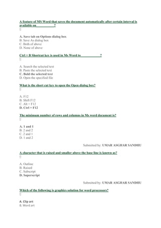 A feature of MS Word that saves the document automatically after certain interval is
available on___________?
0
A. Save tab on Options dialog box
B. Save As dialog box
C. Both of above
D. None of above
Ctrl + B Shortcut key is used in Ms Word to____________?
0
A. Search the selected text
B. Paste the selected text
C. Bold the selected text
D. Open the specified file
What is the short cut key to open the Open dialog box?
0
A. F12
B. Shift F12
C. Alt + F12
D. Ctrl + F12
The minimum number of rows and columns in Ms word document is?
0
A. 1 and 1
B. 2 and 2
C. 2 and 1
D. 1 and 2
Submitted by: UMAR ASGHAR SANDHU
A character that is raised and smaller above the base line is known as?
0
A. Outline
B. Raised
C. Subscript
D. Superscript
Submitted by: UMAR ASGHAR SANDHU
Which of the following is graphics solution for word processors?
0
A. Clip art
B. Word art
 