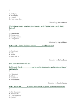 0
A. Web page
B. Front page
C. Explorer
D. None of the above
Submitted by: Naveed Tahir
Which feature is used to make selected sentence to All Captital Letters or All Small
Letters ?
0
A. Change case
B. Change letter
C. Change sentence
D. Change word
Submitted by: Naveed Tahir
In Ms word, a master document contains _______ of subdocument ?
0
A. Placeholder
B. Files
C. Links
D. Same data as
Submitted by: Farhan Rana
Read More Details about this Mcq
In Microsoft Word, ____________ can be used to decide on the spacing between lines of
a paragraph.
0
A. Alignment
B. Effects
C. Indentation
D. Line spacing
Submitted by: Zohaib Hassan
In MS World 2007, ______ is used to move directly to specific location in a document.
0
A. Sub documents
B. Bookmarks
C. Cross-references
D. Outlines
 