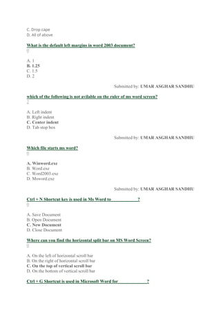 C. Drop cape
D. All of above
What is the default left margins in word 2003 document?
0
A. 1
B. 1.25
C. 1.5
D. 2
Submitted by: UMAR ASGHAR SANDHU
which of the following is not avilable on the ruler of ms word screen?
2
A. Left indent
B. Right indent
C. Center indent
D. Tab stop box
Submitted by: UMAR ASGHAR SANDHU
Which file starts ms word?
0
A. Winword.exe
B. Word.exe
C. Word2003.exe
D. Msword.exe
Submitted by: UMAR ASGHAR SANDHU
Ctrl + N Shortcut key is used in Ms Word to____________?
0
A. Save Document
B. Open Document
C. New Document
D. Close Document
Where can you find the horizontal split bar on MS Word Screen?
0
A. On the left of horizontal scroll bar
B. On the right of horizontal scroll bar
C. On the top of vertical scroll bar
D. On the bottom of vertical scroll bar
Ctrl + G Shortcut is used in Microsoft Word for_____________?
 