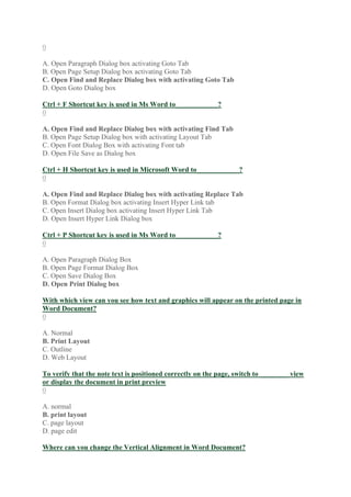 0
A. Open Paragraph Dialog box activating Goto Tab
B. Open Page Setup Dialog box activating Goto Tab
C. Open Find and Replace Dialog box with activating Goto Tab
D. Open Goto Dialog box
Ctrl + F Shortcut key is used in Ms Word to____________?
0
A. Open Find and Replace Dialog box with activating Find Tab
B. Open Page Setup Dialog box with activating Layout Tab
C. Open Font Dialog Box with activating Font tab
D. Open File Save as Dialog box
Ctrl + H Shortcut key is used in Microsoft Word to____________?
0
A. Open Find and Replace Dialog box with activating Replace Tab
B. Open Format Dialog box activating Insert Hyper Link tab
C. Open Insert Dialog box activating Insert Hyper Link Tab
D. Open Insert Hyper Link Dialog box
Ctrl + P Shortcut key is used in Ms Word to____________?
0
A. Open Paragraph Dialog Box
B. Open Page Format Dialog Box
C. Open Save Dialog Box
D. Open Print Dialog box
With which view can you see how text and graphics will appear on the printed page in
Word Document?
0
A. Normal
B. Print Layout
C. Outline
D. Web Layout
To verify that the note text is positioned correctly on the page, switch to ________ view
or display the document in print preview
0
A. normal
B. print layout
C. page layout
D. page edit
Where can you change the Vertical Alignment in Word Document?
 