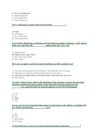 A. Save As dialog box
B. Open dialog box
C. Save dialog box
D. Close dialog box
Ctrl + I Shortcut is used in Microsoft Word for_____________?
0
A. Italic
B. Left Indent
C. Save Document
D. Close Document
If you will be displaying or printing your document on another computer, you’ll want to
make sure and select the ____________ option under the ‘Save’ tab.
1
A. Embed Fonts
B. Embed True Type Fonts
C. Save True Type Fonts
D. Save Fonts
How can you apply exactly the same formatting you did to another text?
0
A. Copy the text and paste in new location. Then type the new text again.
B. Copy the text and click on Paste Special tool on new place
C. Select the text then click on Format Painter and select the new text
D. All of above
To select a block of text, click at the beginning of the selection, scroll to the end of the
selection, position the mouse pointer at the end of the selection, hold down the
_________ key, and then click (or drag through the text) in Word Document.
0
A. Ctrl
B. Alt
C. Shift
D. Tab
To use your keyboard instead of the mouse to select tools on the ribbon, you display the
Key Tips by pressing the _____________key?
0
A. Alt
B. Ctrl
C. Shift+Enter
D. Alt+Enter
A Word field may consist of an optional field instruction called a(n) __________?
 