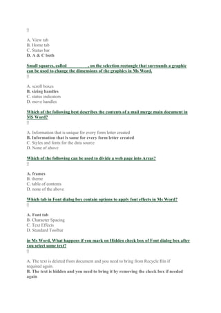 0
A. View tab
B. Home tab
C. Status bar
D. A & C both
Small squares, called _________, on the selection rectangle that surrounds a graphic
can be used to change the dimensions of the graphics in Ms Word.
0
A. scroll boxes
B. sizing handles
C. status indicators
D. move handles
Which of the following best describes the contents of a mail merge main document in
MS Word?
0
A. Information that is unique for every form letter created
B. Information that is same for every form letter created
C. Styles and fonts for the data source
D. None of above
Which of the following can be used to divide a web page into Areas?
0
A. frames
B. theme
C. table of contents
D. none of the above
Which tab in Font dialog box contain options to apply font effects in Ms Word?
0
A. Font tab
B. Character Spacing
C. Text Effects
D. Standard Toolbar
in Ms Word, What happens if you mark on Hidden check box of Font dialog box after
you select some text?
0
A. The text is deleted from document and you need to bring from Recycle Bin if
required again.
B. The text is hidden and you need to bring it by removing the check box if needed
again
 