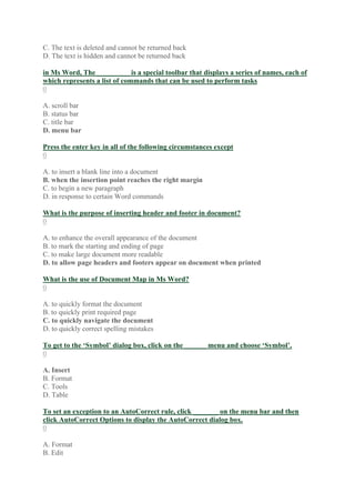 C. The text is deleted and cannot be returned back
D. The text is hidden and cannot be returned back
in Ms Word, The _________ is a special toolbar that displays a series of names, each of
which represents a list of commands that can be used to perform tasks
0
A. scroll bar
B. status bar
C. title bar
D. menu bar
Press the enter key in all of the following circumstances except
0
A. to insert a blank line into a document
B. when the insertion point reaches the right margin
C. to begin a new paragraph
D. in response to certain Word commands
What is the purpose of inserting header and footer in document?
0
A. to enhance the overall appearance of the document
B. to mark the starting and ending of page
C. to make large document more readable
D. to allow page headers and footers appear on document when printed
What is the use of Document Map in Ms Word?
0
A. to quickly format the document
B. to quickly print required page
C. to quickly navigate the document
D. to quickly correct spelling mistakes
To get to the ‘Symbol’ dialog box, click on the ______ menu and choose ‘Symbol’.
0
A. Insert
B. Format
C. Tools
D. Table
To set an exception to an AutoCorrect rule, click _______ on the menu bar and then
click AutoCorrect Options to display the AutoCorrect dialog box.
0
A. Format
B. Edit
 