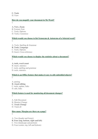 C. Tools
D. View
How do you magnify your document in Ms Word?
0
A. View, Zoom
B. Format, Font
C. Tools, Options
D. Tools, Customize
Which would you choose to list Synonyms & Antonyms of a Selected word?
0
A. Tools, Spelling & Grammar
B. Tools, Language
C. Tools, Options
D. Insert, Cross-reference
Which would you choose to display the statistics about a document?
0
A. tools, word count
B. insert, statistics
C. tools, spelling and grammar
D. tools, statistics
Which is an Office feature that makes it easy to edit embedded objects?
0
A. pasting
B. visual editing
C. tools, update, links
D. edit, links
Which feature is used for monitoring all document changes?
0
A. Edit Document
B. Monitor Change
C. Track Change
D. Track all
How many Margins are there on a page?
0
A. Two (header and footer)
B. Four (top, bottom, right and left)
C. Two (landscape and portrait)
D. Four (center, top, left and bottom)
 