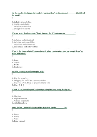 On the works cited page, list works by each author’s last name and ________ the title of
the work?
0
A. italicize or underline
B. boldface or italicize
C. underline or boldface
D. enlarge or underline
When a hyperlink is created, Word formats the Web address as__________?
0
A. italicized and colored red
B. italicized and colored blue
C. underlined and colored red
D. underlined and colored blue
What is the Name of the Feature that will allow you to take a step backward if you’ve
made a mistake?
0
A. Redo
B. Cancel
C. Undo
D. Backspace
To read through a document you may:
0
A. Use the arrow key
B. Dragging the scroll box on the scroll bar
C. Use your ENTER key to go down line by line
D. Only A & B
Which of the following can you change using the page setup dialog box?
0
A. Margins
B. Page orientation
C. Vertical alignment
D. All of the above
The Column Command in Ms Word is located on the _______ tab.
0
A. Insert
B. Home
C. View
D. Page Layout
 