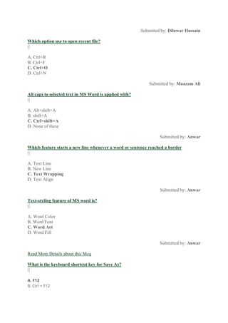 Submitted by: Dilawar Hussain
Which option use to open recent file?
0
A. Ctrl+R
B. Ctrl+F
C. Ctrl+O
D. Ctrl+N
Submitted by: Moazam Ali
All caps to selected text in MS Word is applied with?
0
A. Alt+shift+A
B. shift+A
C. Ctrl+shift+A
D. None of these
Submitted by: Anwar
Which feature starts a new line whenever a word or sentence reached a border
0
A. Text Line
B. New Line
C. Text Wrapping
D. Text Align
Submitted by: Anwar
Text-styling feature of MS word is?
0
A. Word Color
B. Word Font
C. Word Art
D. Word Fill
Submitted by: Anwar
Read More Details about this Mcq
What is the keyboard shortcut key for Save As?
0
A. F12
B. Ctrl + F12
 