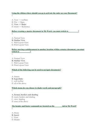 Using the ribbon where should you go to activate the ruler on your Document?
0
A. View >> toolbars
B. File >> Open
C. View >> Ruler
D. Insert >> Reference
Before creating a master document in Ms Word, you must switch to__________?
0
A. Normal View
B. Outline View
C. Web Layout View
D. Print Layout View
Before moving a subdocument to another location within a master document, you must
switch to___________?
0
A. Normal View
B. Outline View
C. Web Layout View
D. Print Layout View
Which of the following can be used to navigate documents?
0
A. frames
B. hyperlinks
C. web toolbar
D. all of the above
Which menu do you choose to shade words and paragraph?
0
A. format, borders and shading
B. insert, borders and shading
C. view, shading
D. none of the above
The header and footer command are located on the _______ tab in Ms Word?
0
A. Home
B. Insert
C. View
D. Header
 