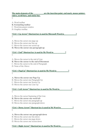 The main elements of the __________ are the insertion point, end mark, mouse pointer,
rulers, scroll bars, and status bar.
0
A. Word toolbar
B. Formatting toolbar
C. Word document window
D. Graphics toolbar
“Ctrl + Up Arrow” Shortcut key is used in Microsoft Word to____________?
0
A. Moves the cursor one page up
B. Moves the cursor one line up
C. Moves the cursor one screen up
D. Moves the cursor one paragraph up
“Ctrl + End” Shortcut key is used in Ms Word to____________?
0
A. Moves the cursor to the end of Line
B. Moves the cursor to the end of Document
C. Moves the cursor to the end of Paragraph
D. None of the Above
“Ctrl + PageUp” Shortcut key is used in Ms Word to____________?
0
A. Moves the cursor one Page Up
B. Moves the cursor one Paragraph Up
C. Moves the cursor one Screen Up
D. Moves the cursor one Line Up
“Ctrl + Left Arrow” Shortcut key is used in Ms Word to____________?
0
A. Moves the cursor beginning of the Line
B. Moves the cursor one word left
C. Moves the cursor one paragraph up
D. Moves the cursor one paragraph down
“Ctrl + Down Arrow” Shortcut key is used in Ms Word to____________?
0
A. Moves the cursor one paragraph down
B. Moves the cursor one line down
C. Moves the cursor one page down
D. Moves the cursor one screen down
“Ctrl + Right Arrow” Shortcut key is used in Ms Word to____________?
 