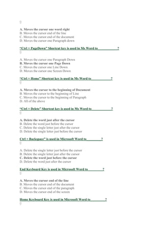 0
A. Moves the cursor one word right
B. Moves the cursor end of the line
C. Moves the cursor end of the document
D. Moves the cursor one Paragraph down
“Ctrl + PageDown” Shortcut key is used in Ms Word to____________?
0
A. Moves the cursor one Paragraph Down
B. Moves the cursor one Page Down
C. Moves the cursor one Line Down
D. Moves the cursor one Screen Down
“Ctrl + Home” Shortcut key is used in Ms Word to____________?
0
A. Moves the cursor to the beginning of Document
B. Moves the cursor to the beginning of Line
C. Moves the cursor to the beginning of Paragraph
D. All of the above
“Ctrl + Delete” Shortcut key is used in Ms Word to____________?
0
A. Delete the word just after the cursor
B. Delete the word just before the cursor
C. Delete the single letter just after the cursor
D. Delete the single letter just before the cursor
Ctrl + Backspace” is used in Microsoft Word to_________?
0
A. Delete the single letter just before the cursor
B. Delete the single letter just after the cursor
C. Delete the word just before the cursor
D. Delete the word just after the cursor
End Keyboard Key is used in Microsoft Word to_________?
0
A. Moves the cursor end of the line
B. Moves the cursor end of the document
C. Moves the cursor end of the paragraph
D. Moves the cursor end of the screen
Home Keyboard Key is used in Microsoft Word to_________?
0
 