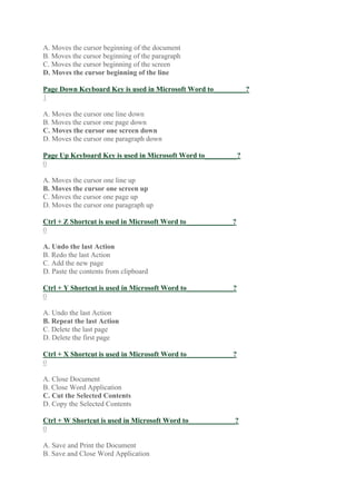 A. Moves the cursor beginning of the document
B. Moves the cursor beginning of the paragraph
C. Moves the cursor beginning of the screen
D. Moves the cursor beginning of the line
Page Down Keyboard Key is used in Microsoft Word to_________?
1
A. Moves the cursor one line down
B. Moves the cursor one page down
C. Moves the cursor one screen down
D. Moves the cursor one paragraph down
Page Up Keyboard Key is used in Microsoft Word to_________?
0
A. Moves the cursor one line up
B. Moves the cursor one screen up
C. Moves the cursor one page up
D. Moves the cursor one paragraph up
Ctrl + Z Shortcut is used in Microsoft Word to_____________?
0
A. Undo the last Action
B. Redo the last Action
C. Add the new page
D. Paste the contents from clipboard
Ctrl + Y Shortcut is used in Microsoft Word to_____________?
0
A. Undo the last Action
B. Repeat the last Action
C. Delete the last page
D. Delete the first page
Ctrl + X Shortcut is used in Microsoft Word to_____________?
0
A. Close Document
B. Close Word Application
C. Cut the Selected Contents
D. Copy the Selected Contents
Ctrl + W Shortcut is used in Microsoft Word to_____________?
0
A. Save and Print the Document
B. Save and Close Word Application
 