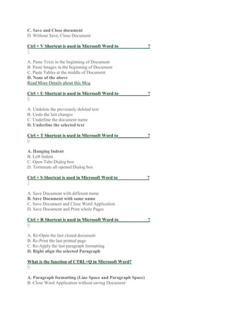 C. Save and Close document
D. Without Save, Close Document
Ctrl + V Shortcut is used in Microsoft Word to_____________?
1
A. Paste Texts in the beginning of Document
B. Paste Images in the beginning of Document
C. Paste Tables at the middle of Document
D. None of the above
Read More Details about this Mcq
Ctrl + U Shortcut is used in Microsoft Word to_____________?
0
A. Undelete the previously deleted text
B. Undo the last changes
C. Underline the document name
D. Underline the selected text
Ctrl + T Shortcut is used in Microsoft Word to_____________?
0
A. Hanging Indent
B. Left Indent
C. Open Tabs Dialog box
D. Terminate all opened Dialog box
Ctrl + S Shortcut is used in Microsoft Word to_____________?
1
A. Save Document with different name
B. Save Document with same name
C. Save Document and Close Word Application
D. Save Document and Print whole Pages
Ctrl + R Shortcut is used in Microsoft Word to_____________?
0
A. Re-Open the last closed document
B. Re-Print the last printed page
C. Re-Apply the last paragraph formatting
D. Right align the selected Paragraph
What is the function of CTRL+Q in Microsoft Word?
0
A. Paragraph formatting (Line Space and Paragraph Space)
B. Close Word Application without saving Document
 