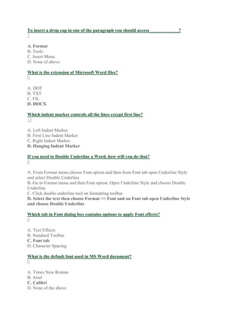 To insert a drop cap in one of the paragraph you should access_____________?
1
A. Format
B. Tools
C. Insert Menu
D. None of above
What is the extension of Microsoft Word files?
0
A. DOT
B. TXT
C. FIL
D. DOCX
Which indent marker controls all the lines except first line?
13
A. Left Indent Marker
B. First Line Indent Marker
C. Right Indent Marker
D. Hanging Indent Marker
If you need to Double Underline a Word, how will you do that?
0
A. From Format menu choose Font option and then from Font tab open Underline Style
and select Double Underline
B. Go to Format menu and then Font option. Open Underline Style and choose Double
Underline
C. Click double underline tool on formatting toolbar
D. Select the text then choose Format >> Font and on Font tab open Underline Style
and choose Double Underline
Which tab in Font dialog box contains options to apply Font effects?
0
A. Text Effects
B. Standard Toolbar
C. Font tab
D. Character Spacing
What is the default font used in MS Word document?
0
A. Times New Roman
B. Arial
C. Calibri
D. None of the above
 