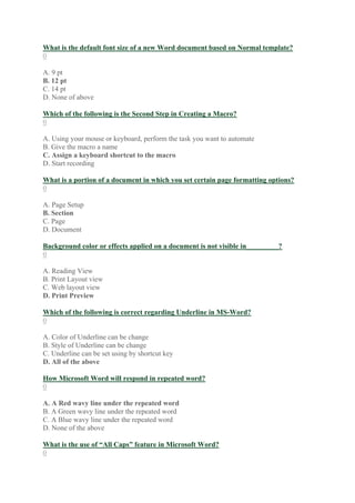 What is the default font size of a new Word document based on Normal template?
0
A. 9 pt
B. 12 pt
C. 14 pt
D. None of above
Which of the following is the Second Step in Creating a Macro?
0
A. Using your mouse or keyboard, perform the task you want to automate
B. Give the macro a name
C. Assign a keyboard shortcut to the macro
D. Start recording
What is a portion of a document in which you set certain page formatting options?
0
A. Page Setup
B. Section
C. Page
D. Document
Background color or effects applied on a document is not visible in_________?
0
A. Reading View
B. Print Layout view
C. Web layout view
D. Print Preview
Which of the following is correct regarding Underline in MS-Word?
0
A. Color of Underline can be change
B. Style of Underline can be change
C. Underline can be set using by shortcut key
D. All of the above
How Microsoft Word will respond in repeated word?
0
A. A Red wavy line under the repeated word
B. A Green wavy line under the repeated word
C. A Blue wavy line under the repeated word
D. None of the above
What is the use of “All Caps” feature in Microsoft Word?
0
 