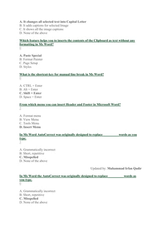 A. It changes all selected text into Capital Letter
B. It adds captions for selected Image
C. It shows all the image captions
D. None of the above
Which feature helps you to inserts the contents of the Clipboard as text without any
formatting in Ms Word?
0
A. Paste Special
B. Format Painter
C. Page Setup
D. Styles
What is the shortcut-key for manual line break in Ms Word?
0
A. CTRL + Enter
B. Alt + Enter
C. Shift + Enter
D. Space + Enter
From which menu you can insert Header and Footer in Microsoft Word?
2
A. Format menu
B. View Menu
C. Tools Menu
D. Insert Menu
In Ms Word AutoCorrect was originally designed to replace _________ words as you
type.
3
A. Grammatically incorrect
B. Short, repetitive
C. Misspelled
D. None of the above
Updated by: Muhammad Irfan Qadir
In Ms Word the AutoCorrect was originally designed to replace _________ words as
you type.
0
A. Grammatically incorrect
B. Short, repetitive
C. Misspelled
D. None of the above
 