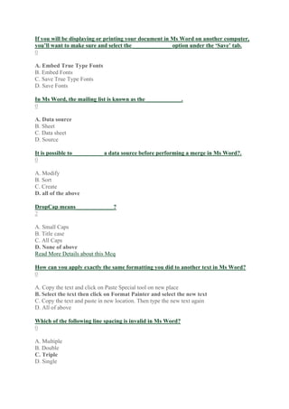 If you will be displaying or printing your document in Ms Word on another computer,
you’ll want to make sure and select the _____________ option under the ‘Save’ tab.
0
A. Embed True Type Fonts
B. Embed Fonts
C. Save True Type Fonts
D. Save Fonts
In Ms Word, the mailing list is known as the ____________.
0
A. Data source
B. Sheet
C. Data sheet
D. Source
It is possible to __________ a data source before performing a merge in Ms Word?.
0
A. Modify
B. Sort
C. Create
D. all of the above
DropCap means_____________?
2
A. Small Caps
B. Title case
C. All Caps
D. None of above
Read More Details about this Mcq
How can you apply exactly the same formatting you did to another text in Ms Word?
0
A. Copy the text and click on Paste Special tool on new place
B. Select the text then click on Format Painter and select the new text
C. Copy the text and paste in new location. Then type the new text again
D. All of above
Which of the following line spacing is invalid in Ms Word?
0
A. Multiple
B. Double
C. Triple
D. Single
 
