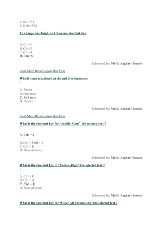 C. Alt + F12
D. Shift + F12
To change line height to 1.5 we use shortcut key
0
A. Ctrl+1
B. Ctrl+2
C. Ctrl+4
D. Ctrl+5
Submitted by: Malik Asghar Hussain
Read More Details about this Mcq
Which items are placed at the end of a document
0
A. Footer
B. Foot note
C. End note
D. Headet
Submitted by: Malik Asghar Hussain
Read More Details about this Mcq
What is the shortcut key for “Justify Align” the selected text ?
0
A. Ctrl + J
B. Ctrl + Shift + J
C. Ctrl + E
D. None of these
Submitted by: Malik Asghar Hussain
What is the shortcut key to “Center Align” the selected text ?
0
A. Ctrl + C
B. Ctrl + A
C. Ctrl + E
D. None of these
Submitted by: Malik Asghar Hussain
What is the shortcut key for “Clear All Formatting” the selected text ?
0
 