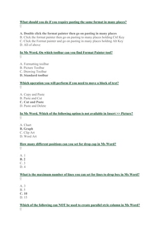 What should you do if you require pasting the same format in many places?
0
A. Double click the format painter then go on pasting in many places
B. Click the format painter then go on pasting to many places holding Ctrl Key
C. Click the Format painter and go on pasting in many places holding Alt Key
D. All of above
In Ms Word, On which toolbar can you find Format Painter tool?
0
A. Formatting toolbar
B. Picture Toolbar
C. Drawing Toolbar
D. Standard toolbar
Which operation you will perform if you need to move a block of text?
0
A. Copy and Paste
B. Paste and Cut
C. Cut and Paste
D. Paste and Delete
In Ms Word, Which of the following option is not available in Insert >> Picture?
0
A. Chart
B. Graph
C. Clip Art
D. Word Art
How many different positions can you set for drop cap in Ms Word?
0
A. 1
B. 2
C. 3
D. 4
What is the maximum number of lines you can set for lines to drop box in Ms Word?
0
A. 3
B. 5
C. 10
D. 15
Which of the following can NOT be used to create parallel style column in Ms Word?
0
 