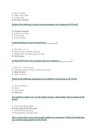 A. Insert Textbox
B. Table Insert Table
C. Format Tabs
D. Format Columns
Which of the following is used to create newspaper style columns in Ms Word?
0
A. Format Columns
B. Table Insert Table
C. Format Tabs
D. Insert Textbox
Columns dialog box can be opened from___________?
0
A. Press Alt + O + C
B. Format menu Columns submenu
C. Double click on column space in ruler
D. All of above
In Microsoft Word, You can jump to the next column by____________?
0
A. Press Alt + Down-arrow
B. Clicking with your mouse on the next column
C. Both of above
D. None of Above
Which of the following command is not available in Tools menu in Ms Word?
0
A. Auto summarize
B. Macro
C. Auto correct
D. Auto text
You wished to justify text over the height of paper, which option will you choose in Ms
Word?
0
A. From formatting toolbar
B. Page Setup from File menu
C. Font from Format menu
D. Paragraph from Format menu
There can be many ways to insert page number in a document. Which of the following
lets you insert page number in Ms Word?
0
 