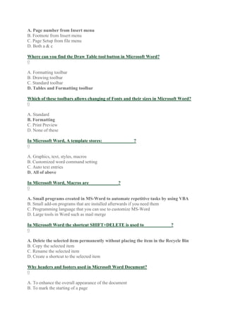 A. Page number from Insert menu
B. Footnote from Insert menu
C. Page Setup from file menu
D. Both a & c
Where can you find the Draw Table tool button in Microsoft Word?
0
A. Formatting toolbar
B. Drawing toolbar
C. Standard toolbar
D. Tables and Formatting toolbar
Which of these toolbars allows changing of Fonts and their sizes in Microsoft Word?
0
A. Standard
B. Formatting
C. Print Preview
D. None of these
In Microsoft Word, A template stores:______________?
0
A. Graphics, text, styles, macros
B. Customized word command setting
C. Auto text entries
D. All of above
In Microsoft Word, Macros are_____________?
0
A. Small programs created in MS-Word to automate repetitive tasks by using VBA
B. Small add-on programs that are installed afterwards if you need them
C. Programming language that you can use to customize MS-Word
D. Large tools in Word such as mail merge
In Microsoft Word the shortcut SHIFT+DELETE is used to____________?
0
A. Delete the selected item permanently without placing the item in the Recycle Bin
B. Copy the selected item
C. Rename the selected item
D. Create a shortcut to the selected item
Why headers and footers used in Microsoft Word Document?
0
A. To enhance the overall appearance of the document
B. To mark the starting of a page
 