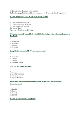 C. To make large document more readable
D. To allow page headers and footers to appear on document when it is printed
What is the function of CTRL+R in Microsoft Word?
2
A. Open the Print dialog box
B. Update the current Web page
C. Close the current window
D. None of these
Read More Details about this Mcq
Which bar is usually located below that Title Bar that provides categorized options in
Ms Word?
0
A. Menu bar
B. Status Bar
C. Tool bar
D. Scroll bar
Using Find command in Ms Word, we can search?
0
A. characters
B. formats
C. symbols
D. All of the above
Selecting text means, selecting?
0
A. a word
B. an entire sentence
C. whole document
D. any of the above
The minimum number of rows and columns in Microsoft Word document
is____________?
0
A. 1 and 1
B. 2 and 1
C. 1 and 2
D. 2 and 2
What is gutter margin in Ms Word?
0
 