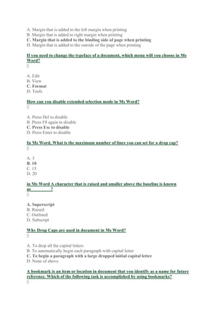 A. Margin that is added to the left margin when printing
B. Margin that is added to right margin when printing
C. Margin that is added to the binding side of page when printing
D. Margin that is added to the outside of the page when printing
If you need to change the typeface of a document, which menu will you choose in Ms
Word?
0
A. Edit
B. View
C. Format
D. Tools
How can you disable extended selection mode in Ms Word?
0
A. Press Del to disable
B. Press F8 again to disable
C. Press Esc to disable
D. Press Enter to disable
In Ms Word, What is the maximum number of lines you can set for a drop cap?
0
A. 3
B. 10
C. 15
D. 20
in Ms Word A character that is raised and smaller above the baseline is known
as_________?
0
A. Superscript
B. Raised
C. Outlined
D. Subscript
Why Drop Caps are used in document in Ms Word?
0
A. To drop all the capital letters
B. To automatically begin each paragraph with capital letter
C. To begin a paragraph with a large dropped initial capital letter
D. None of above
A bookmark is an item or location in document that you identify as a name for future
reference. Which of the following task is accomplished by using bookmarks?
0
 