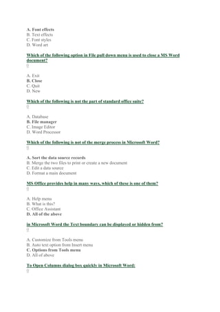 A. Font effects
B. Text effects
C. Font styles
D. Word art
Which of the following option in File pull down menu is used to close a MS Word
document?
0
A. Exit
B. Close
C. Quit
D. New
Which of the following is not the part of standard office suite?
0
A. Database
B. File manager
C. Image Editor
D. Word Processor
Which of the following is not of the merge process in Microsoft Word?
0
A. Sort the data source records
B. Merge the two files to print or create a new document
C. Edit a data source
D. Format a main document
MS Office provides help in many ways, which of these is one of them?
0
A. Help menu
B. What is this?
C. Office Assistant
D. All of the above
in Microsoft Word the Text boundary can be displayed or hidden from?
0
A. Customize from Tools menu
B. Auto text option from Insert menu
C. Options from Tools menu
D. All of above
To Open Columns dialog box quickly in Microsoft Word:
0
 