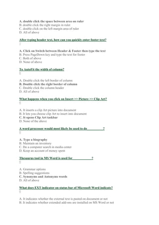 A. double click the space between area on ruler
B. double click the right margin in ruler
C. double click on the left margin area of ruler
D. All of above
After typing header text, how can you quickly enter footer text?
1
A. Click on Switch between Header & Footer then type the text
B. Press PageDown key and type the text for footer
C. Both of above
D. None of above
To AutoFit the width of column?
0
A. Double click the left border of column
B. Double click the right border of column
C. Double click the column header
D. All of above
What happens when you click on Insert >> Picture >> Clip Art?
0
A. It inserts a clip Art picture into document
B. It lets you choose clip Art to insert into document
C. It opens Clip Art taskbar
D. None of the above
A word processor would most likely be used to do__________?
0
A. Type a biography
B. Maintain an inventory
C. Do a computer search in media center
D. Keep an account of money spent
Thesaurus tool in MS Word is used for____________?
0
A. Grammar options
B. Spelling suggestions
C. Synonyms and Antonyms words
D. All of above
What does EXT indicator on status bar of Microsoft Word indicate?
0
A. It indicates whether the external text is pasted on document or not
B. It indicates whether extended add-ons are installed on MS Word or not
 