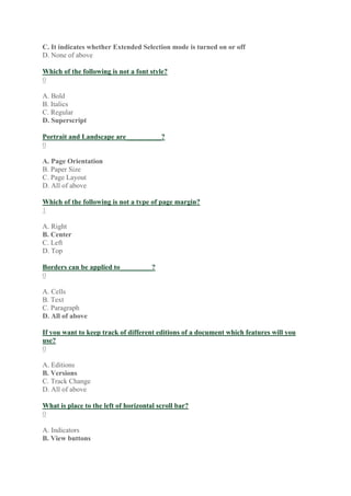 C. It indicates whether Extended Selection mode is turned on or off
D. None of above
Which of the following is not a font style?
0
A. Bold
B. Italics
C. Regular
D. Superscript
Portrait and Landscape are__________?
0
A. Page Orientation
B. Paper Size
C. Page Layout
D. All of above
Which of the following is not a type of page margin?
1
A. Right
B. Center
C. Left
D. Top
Borders can be applied to_________?
0
A. Cells
B. Text
C. Paragraph
D. All of above
If you want to keep track of different editions of a document which features will you
use?
0
A. Editions
B. Versions
C. Track Change
D. All of above
What is place to the left of horizontal scroll bar?
0
A. Indicators
B. View buttons
 