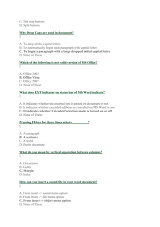 C. Tab stop buttons
D. Split buttons
Why Drop Caps are used in document?
0
A. To drop all the capital letters
B. To automatically begin each paragraph with capital letter
C. To begin a paragraph with a large dropped initial capital letter
D. None of These
Which of the following is not valid version of MS Office?
0
A. Office 2003
B. Office Vista
C. Office 2007
D. None of these
What does EXT indicator on status bar of MS Word indicate?
0
A. It indicates whether the external text is pasted on document or not
B. It indicates whether extended add-ons are installed on MS Word or not
C. It indicates whether Extended Selection mode is turned on or off
D. None of These
Pressing F8 key for three times selects__________?
0
A. A paragraph
B. A sentence
C. A word
D. Entire document
What do you mean by vertical separation between columns?
0
A. Orientation
B. Gutter
C. Margin
D. Index
How can you insert a sound file in your word document?
0
A. From insert -> sound menu option
B. From insert -> file menu option
C. From insert -> object menu option
D. None of These
 
