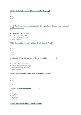 What is the default number of lines to drop for drop cap?
0
A. 3
B. 10
C. 15
D. 20
In MS Word to move the insertion point to the beginning of the next word command
used is___________?
0
A. CTRL+RIGHT ARROW
B. CTRL+LEFT ARROW
C. CTRL+DOWN ARROW
D. None of these
Which shortcut key is used to spell check in Microsoft Word?
0
A. F1
B. F2
C. F7
D. F9
In Microsoft Word shortcut key CTRL+W is used for___________?
0
A. open the Print dialog box
B. Update the current Web page
C. close the current window
D. None of these
What is the extension of files created in Ms-Word 97- 2003?
0
A. dot
B. doc
C. dom
D. txt
Graphics for word processor is _________?
0
A. Peripheral
B. Clip art
C. Highlight
D. Execute
What is the function of Ctrl + B in Ms-Word?
 
