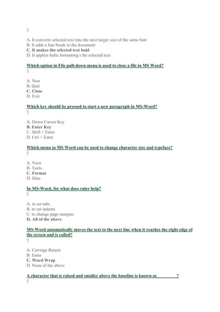 0
A. It converts selected text into the next larger size of the same font
B. It adds a line break to the document
C. It makes tho selected text bold
D. It applies Italic formatting t the selected text
Which option in File pull-down menu is used to close a file in MS Word?
0
A. New
B. Quit
C. Close
D. Exit
Which key should be pressed to start a new paragraph in MS-Word?
0
A. Down Cursor Key
B. Enter Key
C. Shift + Enter
D. Ctrl + Enter
Which menu in MS Word can be used to change character size and typeface?
0
A. View
B. Tools
C. Format
D. Data
In MS-Word, for what does ruler help?
0
A. to set tabs
B. to set indents
C. to change page margins
D. All of the above
MS-Word automatically moves the text to the next line when it reaches the right edge of
the screen and is called?
0
A. Carriage Return
B. Enter
C. Word Wrap
D. None of the above
A character that is raised and smaller above the baseline is known as_________?
0
 