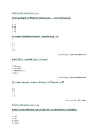 Read More Details about this Mcq
Single spacing in MS-Word document causes ____ point line spacing?
0
A. 10
B. 12
C. 14
D. 16
How many different positions can you set for drop cap?
0
A. 1
B. 2
C. 4
D. 6
Submitted by: Muhammad Danish
Which file is responsible to start MS word?
0
A. Win.exe
B. Word.exe
C. Winword.exe
D. None
Submitted by: Muhammad Danish
How many ways you can save a document in Microsoft word?
0
A. 3
B. 2
C. 1
D. 5
Submitted by: Riaz khan
Read More Details about this Mcq
What is the maximum font size you can apply for any character in Ms Word?
0
A. 160
B. 163
C. 1638
D. 16038
 