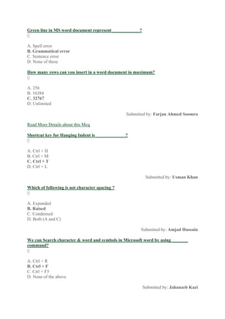Green line in MS word document represent ____________?
0
A. Spell error
B. Grammatical error
C. Sentence error
D. None of these
How many rows can you insert in a word document in maximum?
0
A. 256
B. 16384
C. 32767
D. Unlimited
Submitted by: Farjan Ahmed Soomro
Read More Details about this Mcq
Shortcut key for Hanging Indent is _____________?
0
A. Ctrl + H
B. Ctrl + M
C. Ctrl + T
D. Ctrl + L
Submitted by: Usman Khan
Which of following is not character spacing ?
0
A. Expanded
B. Raised
C. Condensed
D. Both (A and C)
Submitted by: Amjad Hussain
We can Search character & word and symbols in Microsoft word by using _______
command?
0
A. Ctrl + R
B. Ctrl + F
C. Ctrl + F5
D. None of the above
Submitted by: Jahanzeb Kazi
 