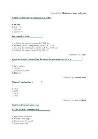 Submitted by: Muhammad uzair ul Hassan
What is the shortcut key to display field codes?
0
A. Alt + F9
B. Ctrl + F9
C. Shift + F9
D. Space + F9
You can delete text by___________?
0
A. selecting the text and pressing the CTRL key
B. selecting the text and pressing the DELETE key
C. selecting the text and pressing the ALT+PAGEUP keys
D. selecting the text and pressing the EXT key
Submitted by: H@yii
When you insert a comment in a document, the comment appears in a___________?
0
A. New window
B. Sidebar
C. sticky note icon bar
D. Balloon
Submitted by: Farhan Rana
Microsoft was founded in________?
0
A. 1970
B. 1972
C. 1975
D. 1981
Submitted by: Adnan Malik
Read More Details about this Mcq
A “Ctrl + Enter” command will __________ ?
0
A. Open a new document
B. Create a new page
C. Create a new Paragraph
D. Create a new line
 