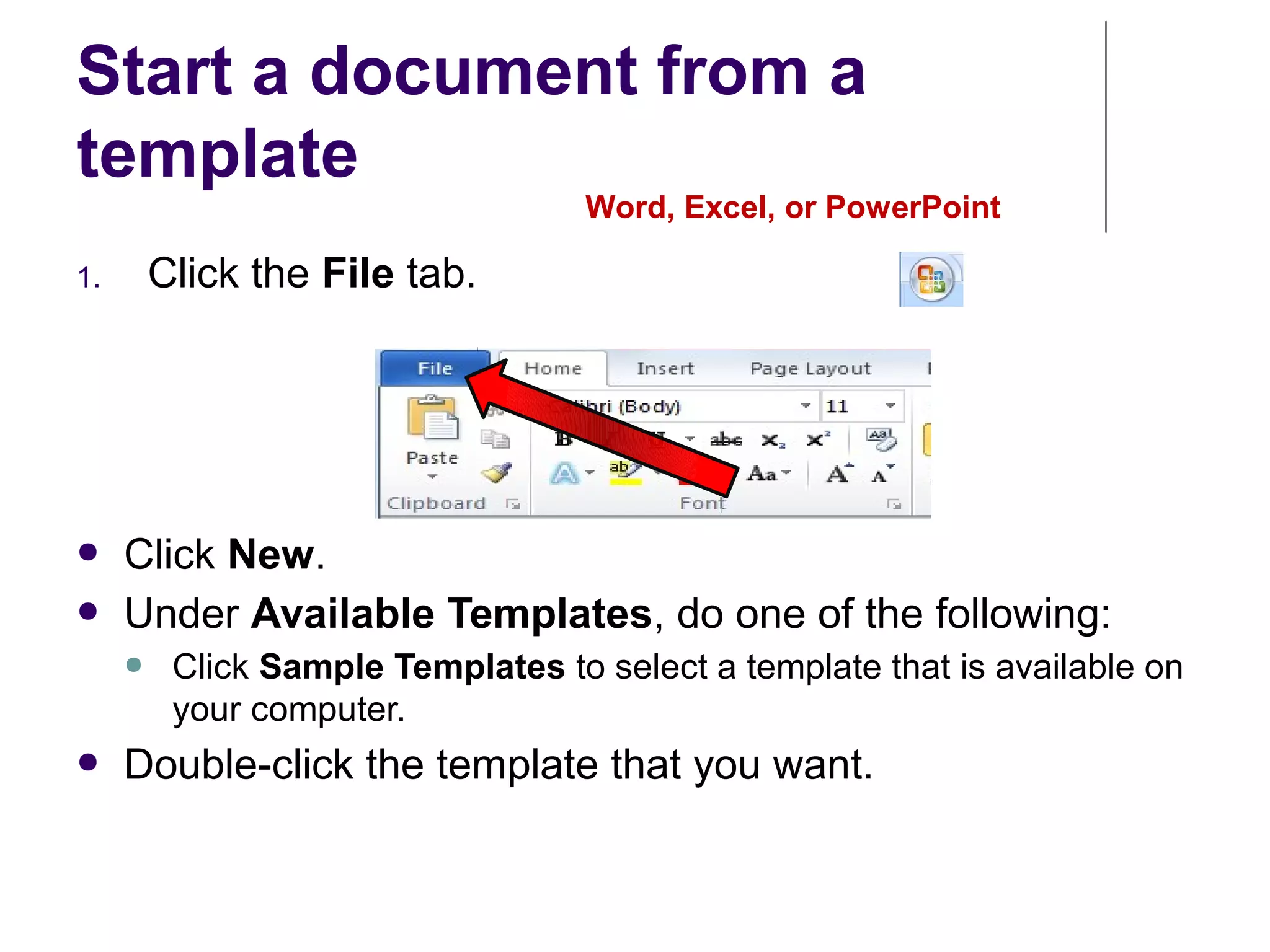 Start a document from a
template
Word, Excel, or PowerPoint
1. Click the File tab.
● Click New.
● Under Available Templates, do one of the following:
● Click Sample Templates to select a template that is available on
your computer.
● Double-click the template that you want.
 