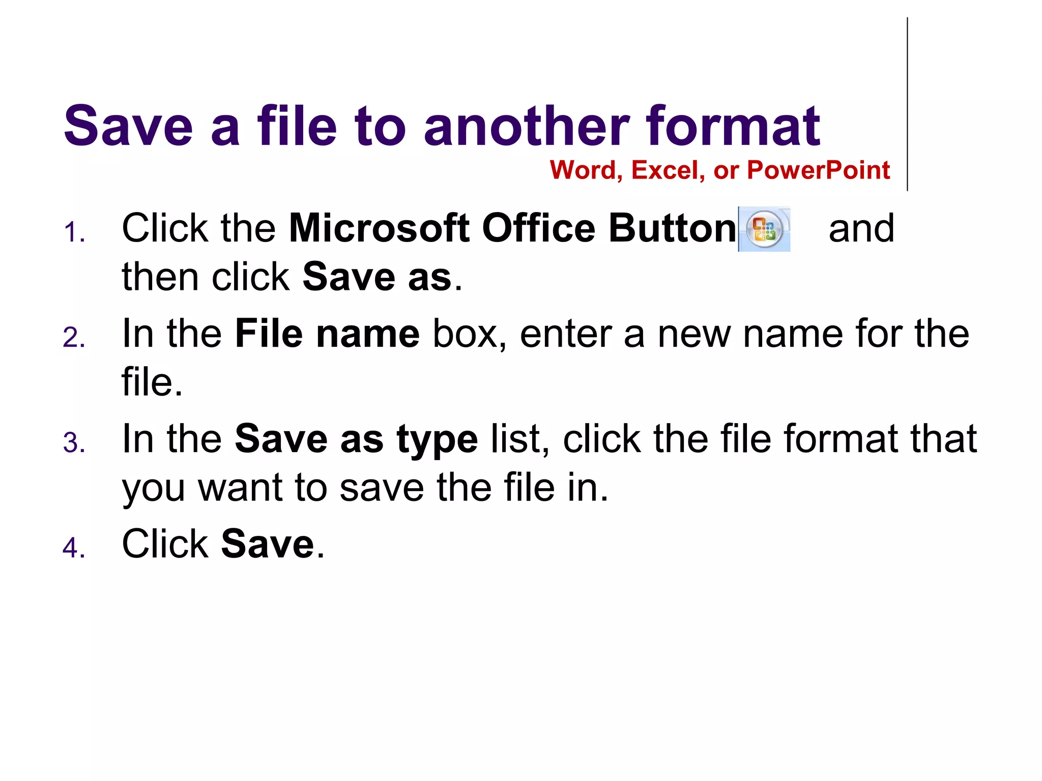 Save a file to another format
1. Click the Microsoft Office Button , and
then click Save as.
2. In the File name box, enter a new name for the
file.
3. In the Save as type list, click the file format that
you want to save the file in.
4. Click Save.
Word, Excel, or PowerPoint
 