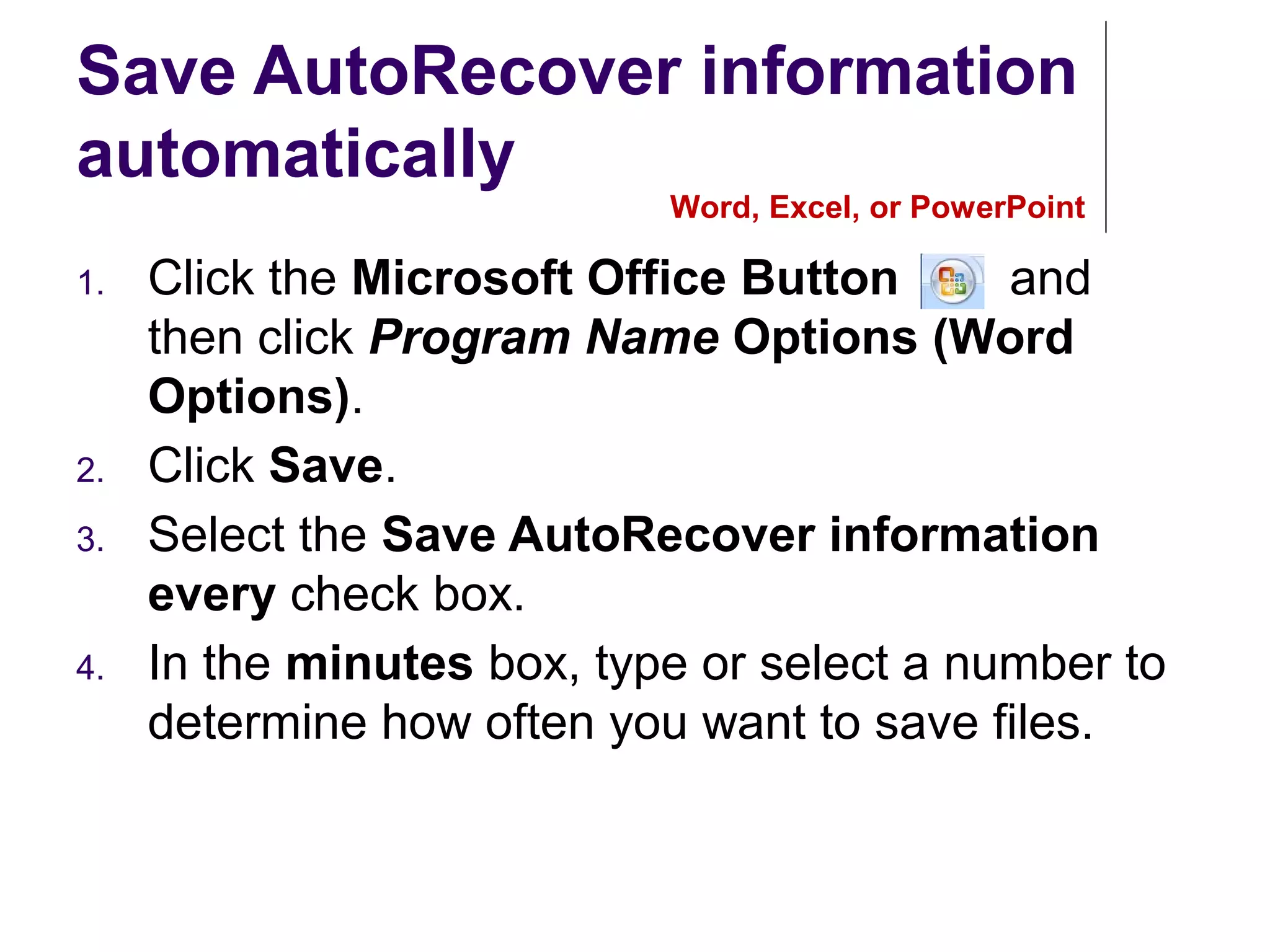 Save AutoRecover information
automatically
1. Click the Microsoft Office Button , and
then click Program Name Options (Word
Options).
2. Click Save.
3. Select the Save AutoRecover information
every check box.
4. In the minutes box, type or select a number to
determine how often you want to save files.
Word, Excel, or PowerPoint
 