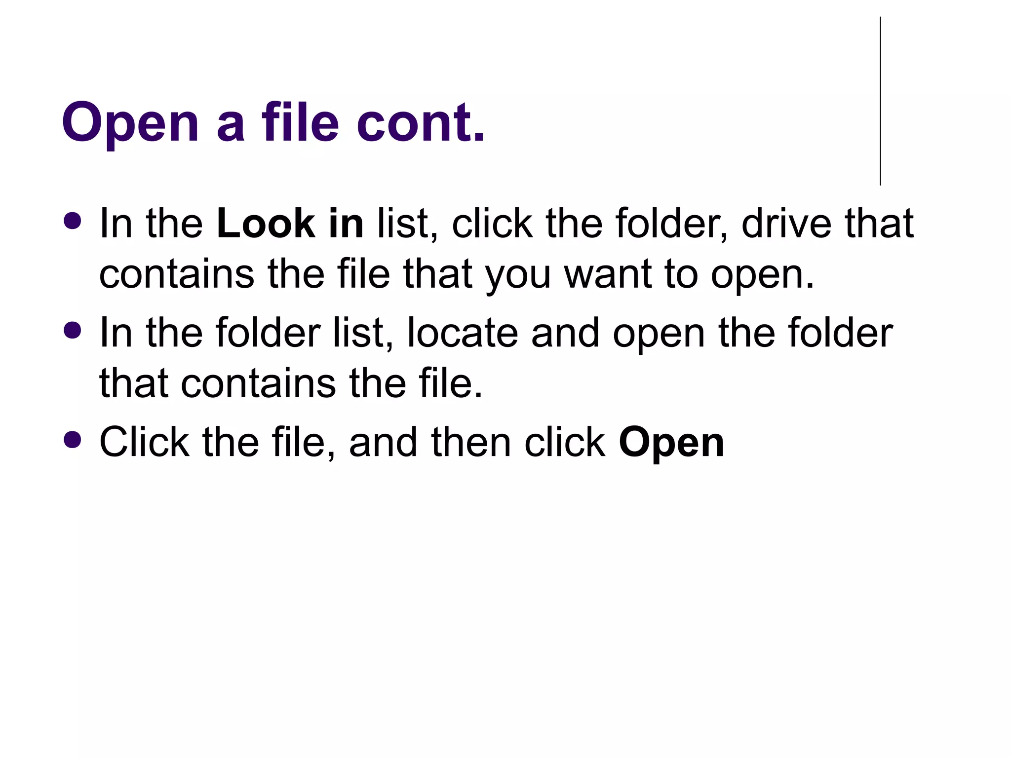 Open a file cont.
● In the Look in list, click the folder, drive that
contains the file that you want to open.
● In the folder list, locate and open the folder
that contains the file.
● Click the file, and then click Open
 