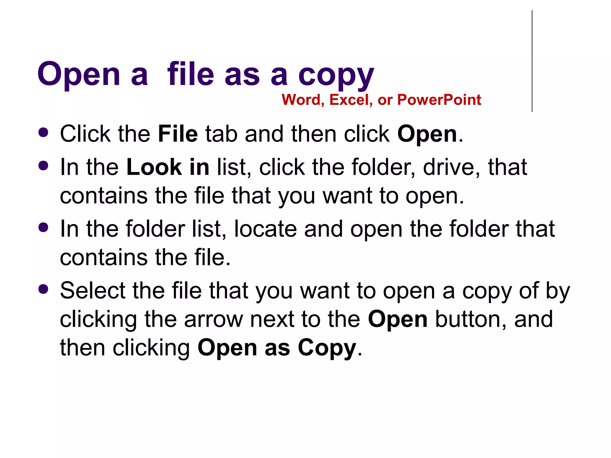 Open a file as a copy
● Click the File tab and then click Open.
● In the Look in list, click the folder, drive, that
contains the file that you want to open.
● In the folder list, locate and open the folder that
contains the file.
● Select the file that you want to open a copy of by
clicking the arrow next to the Open button, and
then clicking Open as Copy.
Word, Excel, or PowerPoint
 
