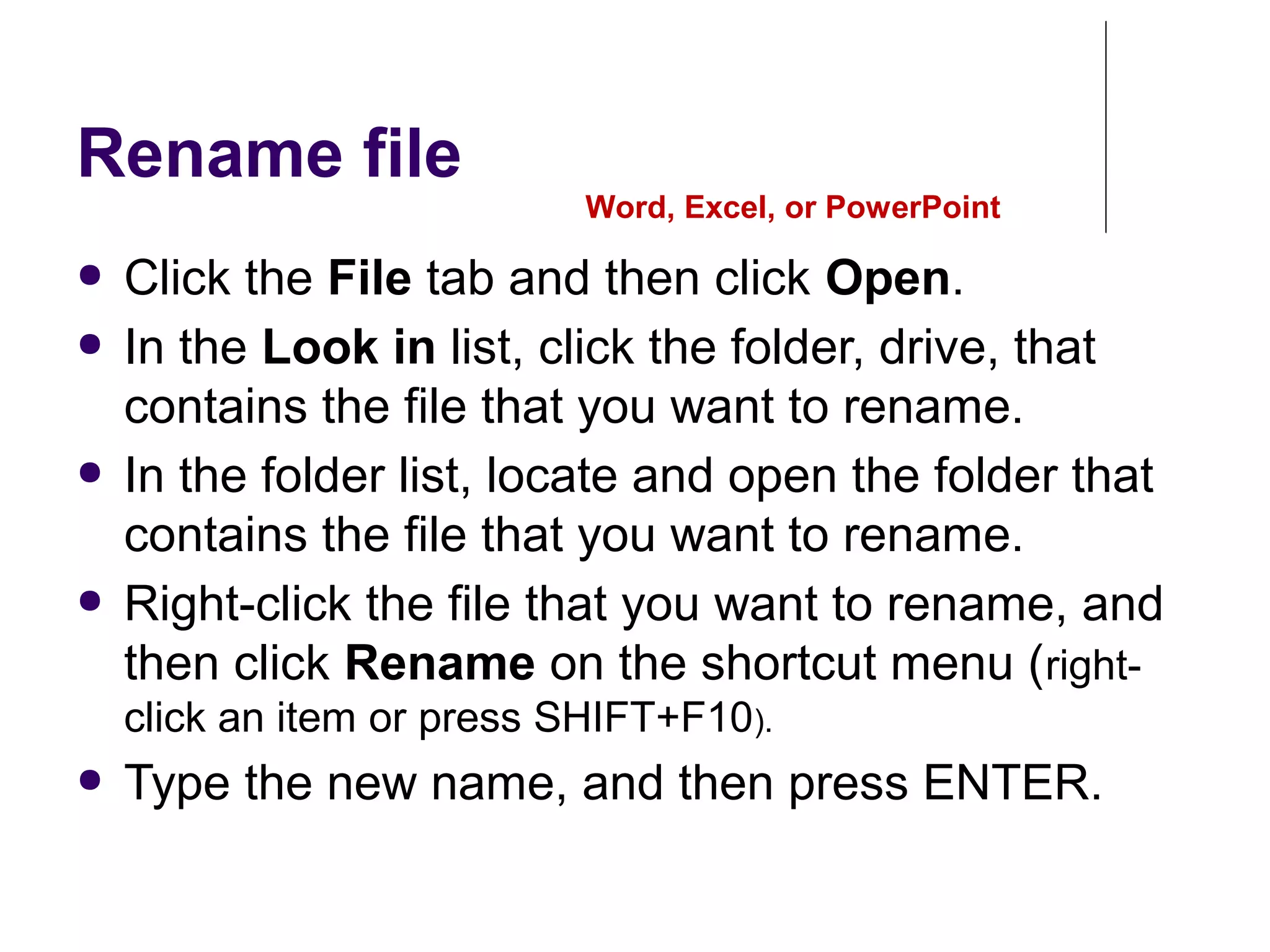 Rename file
● Click the File tab and then click Open.
● In the Look in list, click the folder, drive, that
contains the file that you want to rename.
● In the folder list, locate and open the folder that
contains the file that you want to rename.
● Right-click the file that you want to rename, and
then click Rename on the shortcut menu (right-
click an item or press SHIFT+F10).
● Type the new name, and then press ENTER.
Word, Excel, or PowerPoint
 