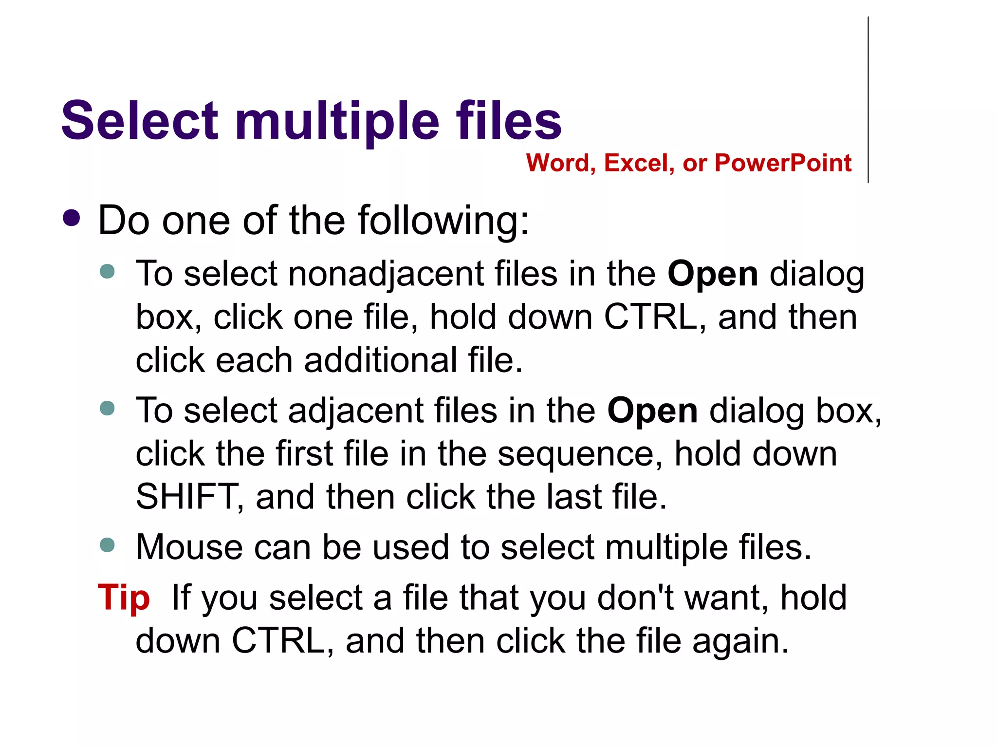 Select multiple files
● Do one of the following:
● To select nonadjacent files in the Open dialog
box, click one file, hold down CTRL, and then
click each additional file.
● To select adjacent files in the Open dialog box,
click the first file in the sequence, hold down
SHIFT, and then click the last file.
● Mouse can be used to select multiple files.
Tip If you select a file that you don't want, hold
down CTRL, and then click the file again.
Word, Excel, or PowerPoint
 