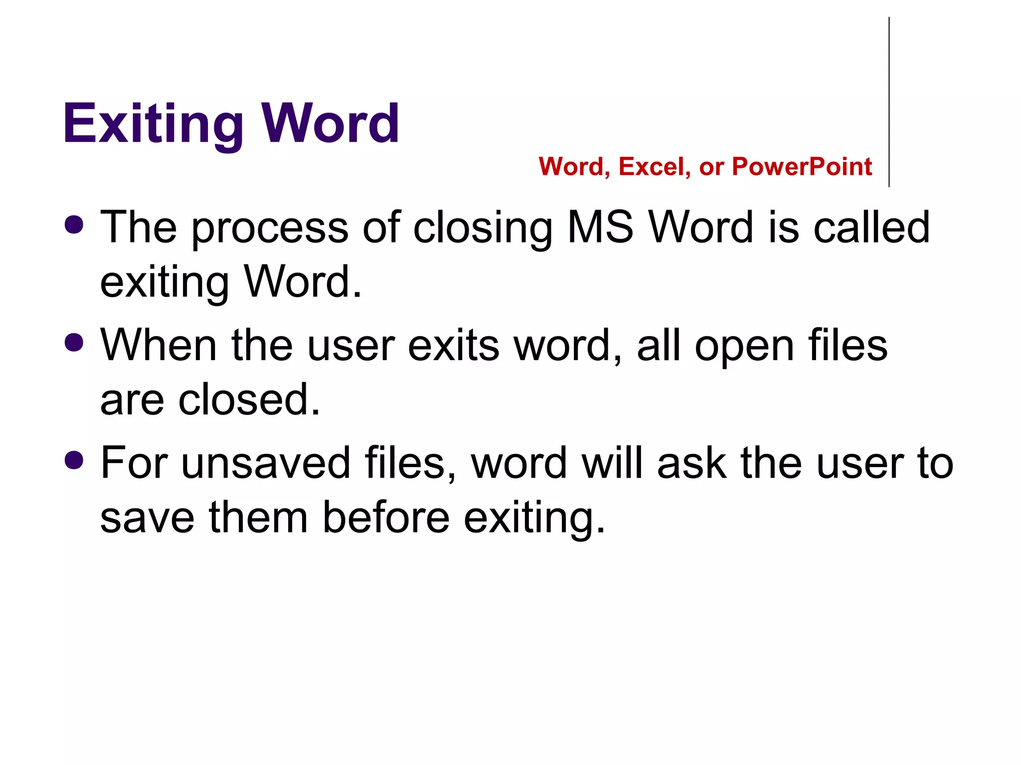 Exiting Word
● The process of closing MS Word is called
exiting Word.
● When the user exits word, all open files
are closed.
● For unsaved files, word will ask the user to
save them before exiting.
Word, Excel, or PowerPoint
 